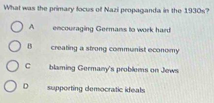 What was the primary focus of Nazi propaganda in the 1930s?
A encouraging Germans to work hard
B creating a strong communist economy
C blaming Germany's problems on Jews
D supporting democratic ideals