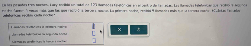 En las pasadas tres noches, Lucy recibió un total de 123 llamadas telefónicas en el centro de llamadas. Las llamadas telefónicas que recibió la segunda 
noche fueron 4 veces más que las que recibió la tercera noche. La primera noche, recibió 9 llamadas más que la tercera noche. ¿Cuántas llamadas 
telefónicas recibió cada noche? 
Llamadas telefónicas la primera noche: 
× 
Llamadas telefónicas la segunda noche: 
Llamadas telefónicas la tercera noche: