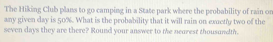 The Hiking Club plans to go camping in a State park where the probability of rain on 
any given day is 50%. What is the probability that it will rain on exactly two of the
seven days they are there? Round your answer to the nearest thousandth.