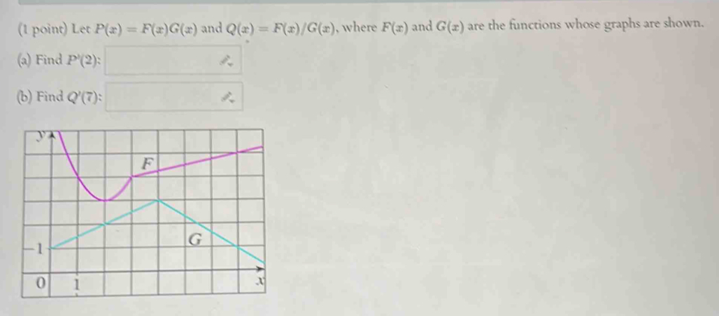 Let P(x)=F(x)G(x) and Q(x)=F(x)/G(x) , where F(x) and G(x) are the functions whose graphs are shown. 
(a) Find P'(2):□
(b) Find Q'(7):□