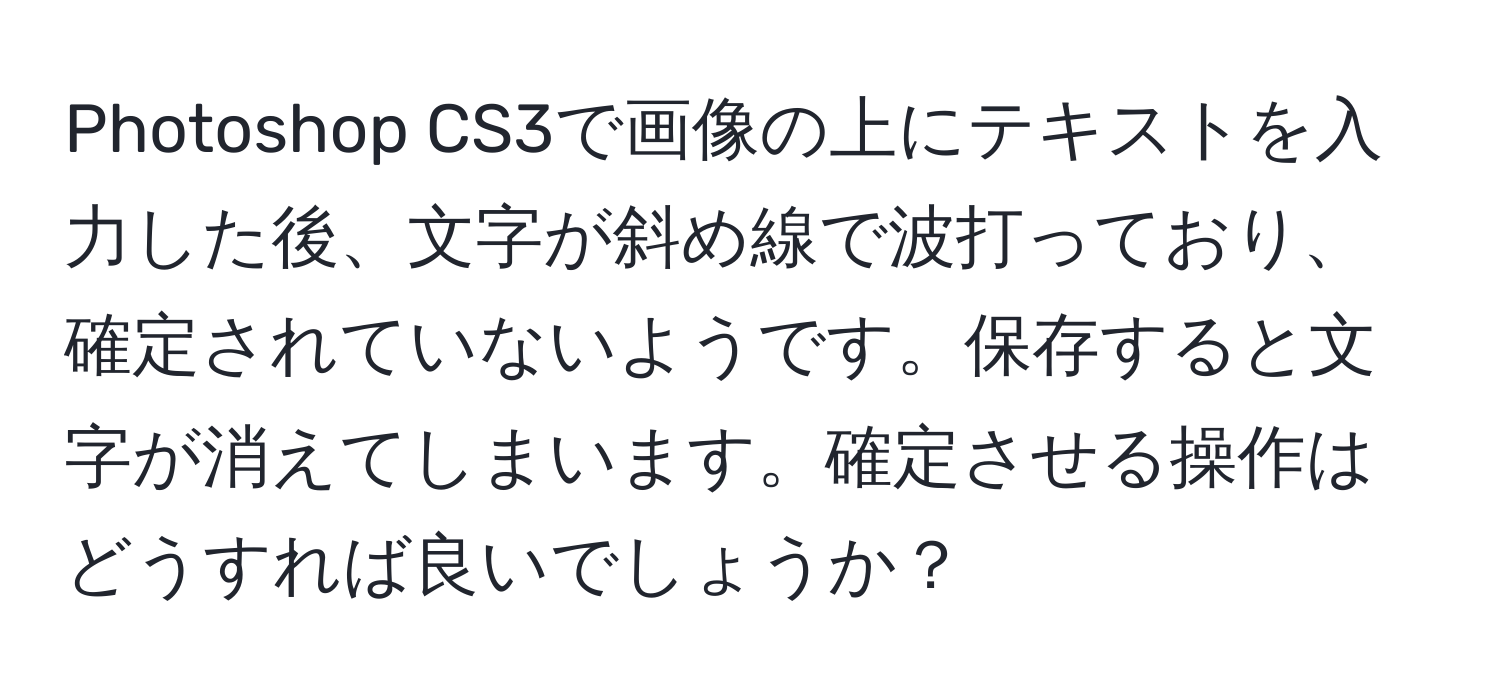 Photoshop CS3で画像の上にテキストを入力した後、文字が斜め線で波打っており、確定されていないようです。保存すると文字が消えてしまいます。確定させる操作はどうすれば良いでしょうか？