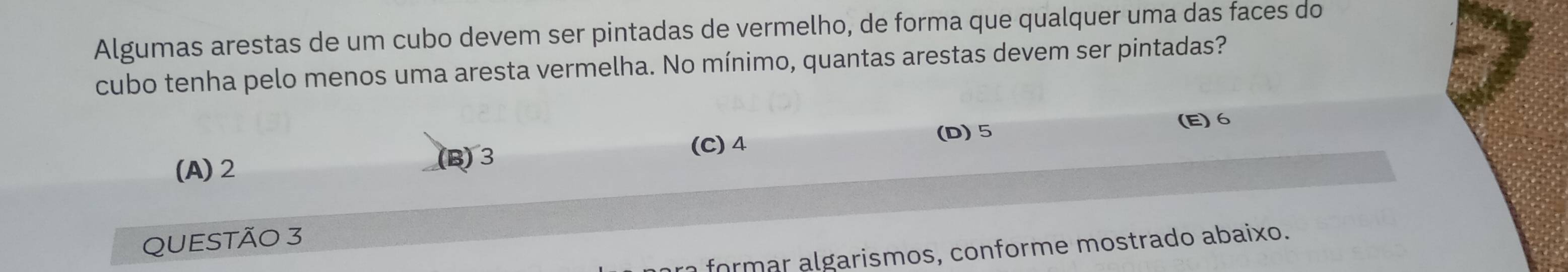 Algumas arestas de um cubo devem ser pintadas de vermelho, de forma que qualquer uma das faces do
cubo tenha pelo menos uma aresta vermelha. No mínimo, quantas arestas devem ser pintadas?
(C) 4 (D) 5
(E) 6
(A) 2 (B) 3
QUESTÃO 3
a formar algarismos, conforme mostrado abaixo.