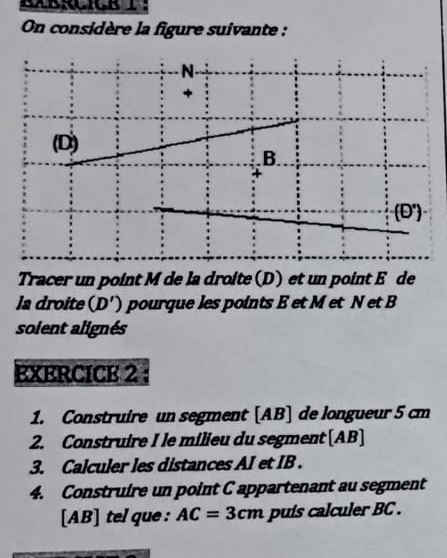 On considère la figure suivante : 
N- 
+ 
(D) 
B. 
□ 
Tracer un point M de la droite (D) et un point E de 
la droite . (D ') pourque les points E et M et N et B
soient alignés 
EXERCICE 2 
1. Construire un segment [ AB ] de longueur 5 cm
2. Construire I le milieu du segment [ AB ] 
3. Calculer les distances AI et IB. 
4. Construire un point C appartenant au segment 
[ AB ] tel que : AC=3cm puis calculer BC.