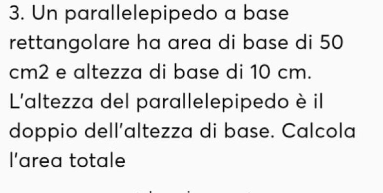 Un parallelepipedo a base 
rettangolare ha area di base di 50
cm2 e altezza di base di 10 cm. 
L'altezza del parallelepipedo è il 
doppio dell’altezza di base. Calcola 
l'area totale