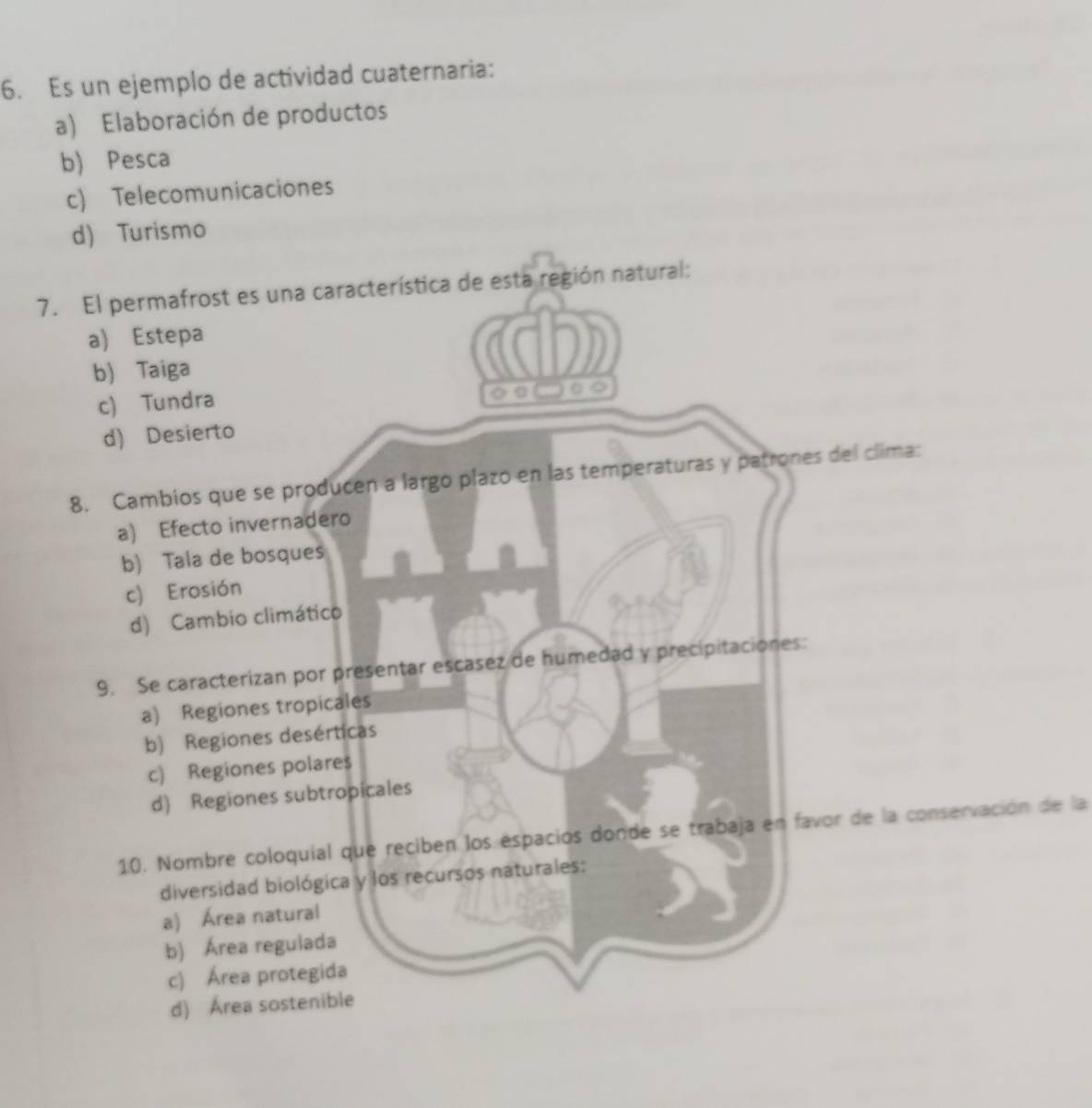 Es un ejemplo de actividad cuaternaria:
a) Elaboración de productos
b) Pesca
c) Telecomunicaciones
d) Turismo
7. El permafrost es una característica de esta región natural:
a) Estepa
b) Taiga
c) Tundra
d) Desierto
8. Cambios que se producen a largo plazo en las temperaturas y patrones del clima:
a) Efecto invernadero
b) Tala de bosques
c) Erosión
d) Cambio climático
9. Se caracterizan por presentar escasez de humedad y precipitaciones:
a) Regiones tropicales
b) Regiones desérticas
c) Regiones polares
d) Regiones subtropicales
10. Nombre coloquial que reciben los espacios donde se trabaja en favor de la conservación de la
diversidad biológica y los recursos naturales:
a) Área natural
b) Área regulada
c) Área protegida
d) Área sostenible