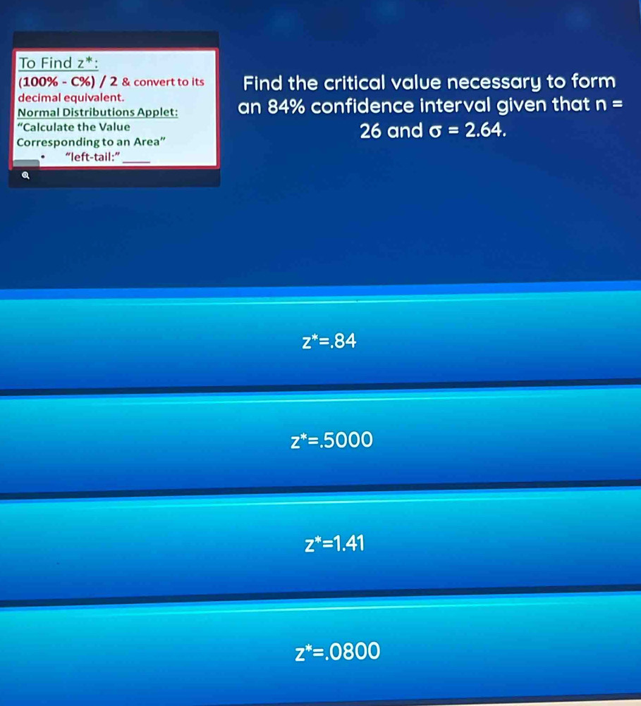 To Find z^*.
(100% - C%) / 2 & convert to its Find the critical value necessary to form
decimal equivalent.
Normal Distributions Applet: an 84% confidence interval given that n=
Calculate the Value 26 and sigma =2.64. 
Corresponding to an Area”
. “left-tail:”_
Q
z^*=.84
z^*=.5000
z^*=1.41
z^*=.0800
