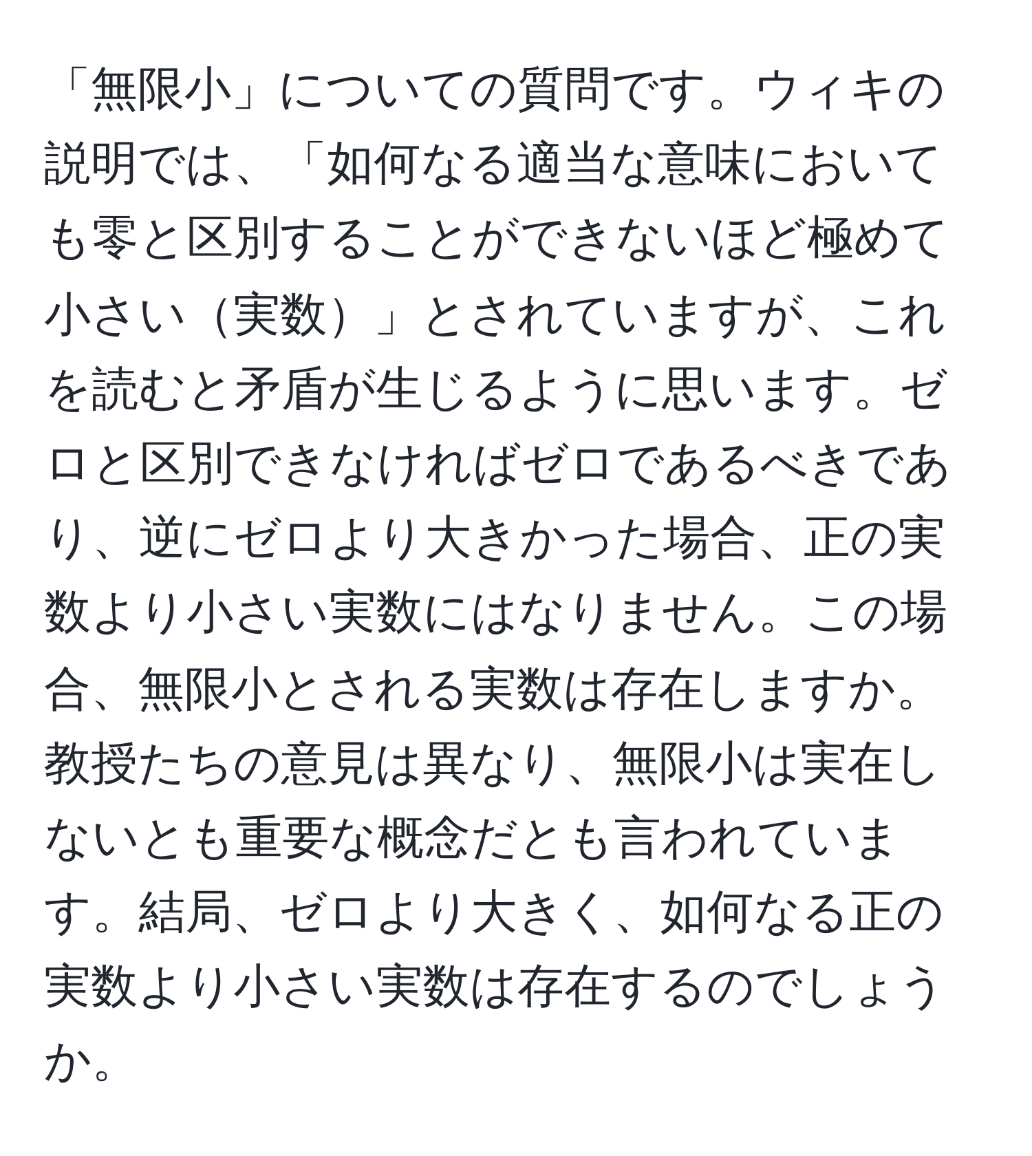 「無限小」についての質問です。ウィキの説明では、「如何なる適当な意味においても零と区別することができないほど極めて小さい実数」とされていますが、これを読むと矛盾が生じるように思います。ゼロと区別できなければゼロであるべきであり、逆にゼロより大きかった場合、正の実数より小さい実数にはなりません。この場合、無限小とされる実数は存在しますか。教授たちの意見は異なり、無限小は実在しないとも重要な概念だとも言われています。結局、ゼロより大きく、如何なる正の実数より小さい実数は存在するのでしょうか。