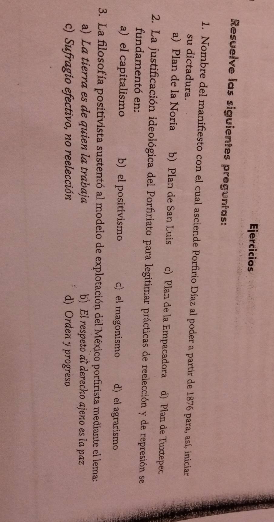 Ejercicios
Resuelve las siguientes preguntas:
1. Nombre del manifiesto con el cual asciende Porfirio Díaz al poder a partir de 1876 para, así, iniciar
su dictadura.
a) Plan de la Noria b) Plan de San Luis c) Plan de la Empacadora d) Plan de Tuxtepec
2. La justificación ideológica del Porfiriato para legitimar prácticas de reelección y de represión se
fundamentó en:
a) el capitalismo b) el positivismo c) el magonismo d) el agrarismo
3. La filosofía positivista sustentó al modelo de explotación del México porfirista mediante el lema:
a) La tierra es de quien la trabaja b) El respeto al derecho ajeno es la paz
c) Sufragio efectivo, no reelección d) Orden y progreso