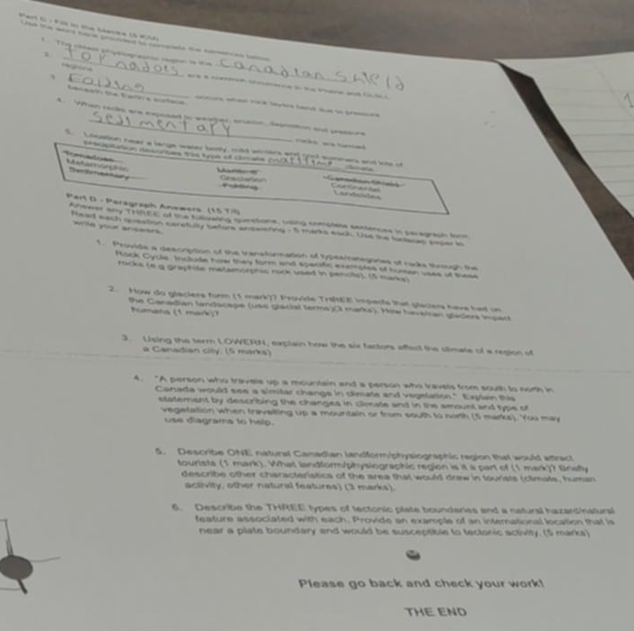 Par f  -fis in me béee (2 
w         
_
c    
1
、
_
_ a   ea i t e  a )
arrions san rica leytrs tand sue to frers 
A. Vfhen rackes are expesed jo weaher enaion, secnston and pressure
Feies we tnied 
s  Lncation near a large water borty, mad anmans atd goed sgnmans and lts of
Cemcitaton ste scatns. thm ty om af chosade pesON [    94 P nane.
Tomadoss Matamon
r s Cat euct erlaton
= Cametontals
Lar vnle las
8^2 art D - Peragraph Anawers (15 7il)
Anseres any THREE of the flswing questione, using semplese semienues in peragraph fnm
ame your ancaers
Head each qoestion caretully before anseoreg a t marks ech. Uue me funtases seper in
1. Provide a descrption of the transformation of typeaicategones of racks tinsugh the
Rock Cycle: include hew they form and specitc exemptes of roman uses of sese
rocke (6 9 graphile matamorphic rock used in penol). (5 maka)
2. How do glaciers form (1 mark)) Provide Trt(EE impacts that glaciers have had on
the Canadian landscape (use glacial terms)(3 marks). Mow havelan gladers impact
humans (1 mark)?
3. Using the terrn LOWERN, explain how the six factors afeol the climale of a region of
a Canadian city. (5 marks)
A. “A person who travele up a mountain and a person who travels from souch to nom in
Conada would see a simitar changs in climate and vegelation." Explain thi
statement by describing the changes in climate and in the amount and type of
vegetation when travelling up a mountain or from south to north (5 marks). You may
use diagrams to help.
5. Describe ONE natural Canadian landform/physiographic region that would attract
tourists (1 mark). What landform/physlographic region is it a part of (1 mark)? Bnefly
describe other characteristics of the area that would drew in tourists (climats, human
activity, other natural features) (3 marks).
6. Describe the THREE types of tectonic plate boundares and a natural hazard/natursl
feature associated with each. Provide an example of an international location that is
near a plate boundary and would be susceptible to tectonic activity. (5 marks)
Please go back and check your work!
THE END
