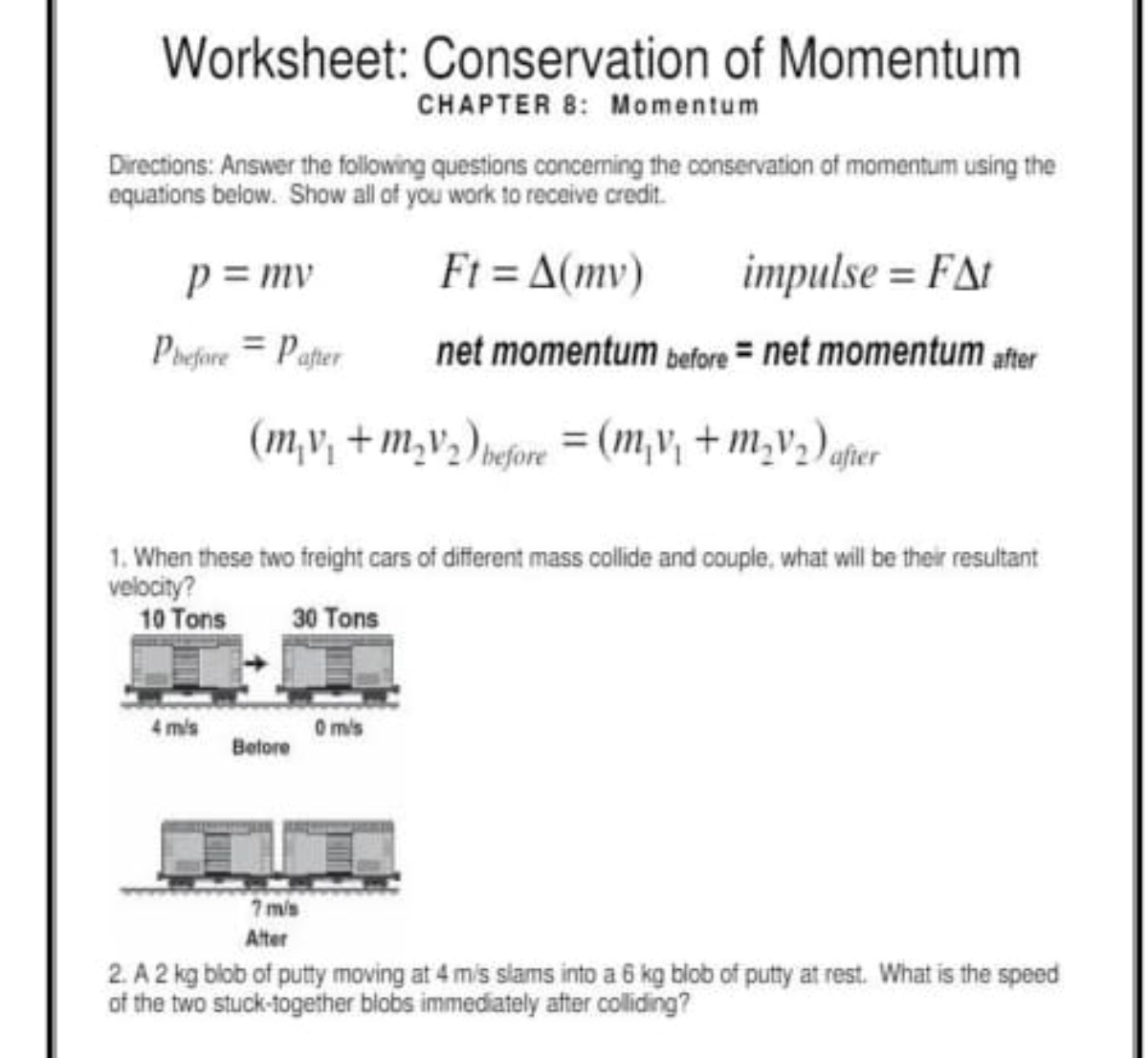 Worksheet: Conservation of Momentum
CHAPTER 8： Momentum
Directions: Answer the following questions concerning the conservation of momentum using the
equations below. Show all of you work to receive credit.
Ft=△ (mv)
p=mv impulse =F△ t
p_before=p_after net momentum before= net momentum after
(m_1v_1+m_2v_2)_before=(m_1v_1+m_2v_2) after
1. When these two freight cars of different mass collide and couple, what will be their resultant
velocity?
10 Tons 30 Tons
4 m/s 0 m/s
Before
7 m/s
Alter
2. A 2 kg blob of putty moving at 4 m/s slams into a 6 kg blob of putty at rest. What is the speed
of the two stuck-together blobs immediately after colliding?