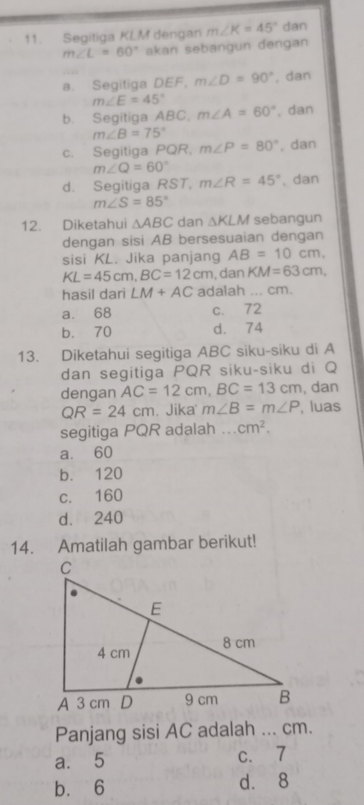 Segitiga KLM dengan m∠ K=45° dan
m∠ L=60° akan sebangun dengan
a. Segitiga DB F m∠ D=90° , dan
m∠ E=45°
b. Segitiga ABC, m∠ A=60° , dan
m∠ B=75°
c. Segitiga PQR, m∠ P=80° , dan
m∠ Q=60°
d. Segitiga RST, m∠ R=45° , dan
m∠ S=85°
12. Diketahui △ ABC dan △ KLM sebangun
dengan sisi AB bersesuaian dengan
sisi KL. Jika panjang AB=10cm,
KL=45cm, BC=12cm , dan KM=63cm, 
hasil dari LM+AC adalah ... cm.
a. 68 c. 72
b. 70 d. 74
13. Diketahui segitiga ABC siku-siku di A
dan segitiga PQR siku-siku di Q
dengan AC=12cm, BC=13cm , dan
QR=24cm. Jika m∠ B=m∠ P , luas
segitiga PQR adalah ... cm^2.
a. 60
b. 120
c. 160
d. 240
14. Amatilah gambar berikut!
Panjang sisi AC adalah ... cm.
a. 5 c. 7
bù 6 d. 8