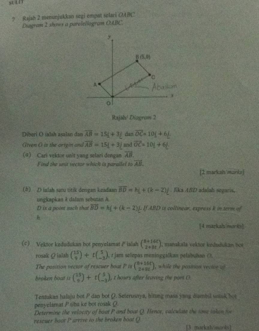 ? Rajah 2 menunjukkan segi empat selari OABC
Diagram 2 shows a parelellogram OABC.
Rajal/ Diogram 2
Diberi O ialah asalan dan overline AB=15_ i+3j dan vector OC=10_ i+6_ j.
Given O is the origin and vector AB=15_ i+3j and vector OC=10_ i+6_ j.
(α) Cari vektor unit yang selari dengan overline AB.
Find the unit vector which is parallel to vector AB.
[2 markah/marka]
(b) D ialah satu titik dengan keadaan vector BD=h_ i+(k-2)j. Jika ABD adalah segaris,
ungkapkan k dalam sebutan h
D is a point such that overline BD=h_ i+(k-2)j. If ABD is collinear, express k in term of
h
[4 markah morks]
(c) Vektor kedudukan bot penyelamat P ialah beginpmatrix 8+16t 2+8tendpmatrix , manakalá vektor kedudukan boe
rosak Ω ialah beginpmatrix 15 9endpmatrix +tbeginpmatrix 5 -3endpmatrix , r jam selepas meninggalkan pelabuhan (,
The position vector of rescuer boat P is beginpmatrix 8+16t 2+9tendpmatrix , while the position vector of 
broken boat is beginpmatrix 15 9endpmatrix +tbeginpmatrix 5 -3endpmatrix , t hours after leaving the port (.
Tentukan halaju bot P dan bot Q. Seterusnya, hitung masa yang diambil untuk bot
penyelamat P tiba ke bot rosak O.
Determine the velocity of boat P and boat Q. Hence, calculate the time taken toe
rescuer boat P arrive to the broken boat Q
[3 markalvnarks]