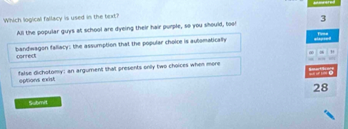 Which logical fallacy is used in the text?
All the popular guys at school are dyeing their hair purple, so you should, too! 3
bandwagon fallacy: the assumption that the popular choice is automatically mlapsed Time
0 0 ,
carrect
false dichotomy: an argument that presents only two choices when more
options exist
28
Submit