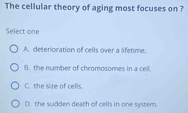 The cellular theory of aging most focuses on ?
Select one
A. deterioration of cells over a lifetime.
B. the number of chromosomes in a cell.
C. the size of cells.
D. the sudden death of cells in one system.