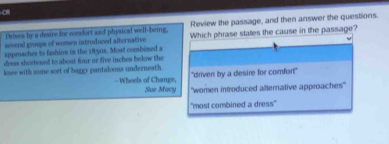 CR
Driven by a desire for comfort and physical well-being, Review the passage, and then answer the questions.
several groups of women introduced alternative Which phrase states the cause in the passage?
approaches to fashion in the 1850s. Most combined a
dress shortened to about four or five inches below the
knee with some sort of baggy pantaloons underneath.
--Wheels of Change, "driven by a desire for comfort"
Sue Macy "women introduced alternative approaches'
''most combined a dress''