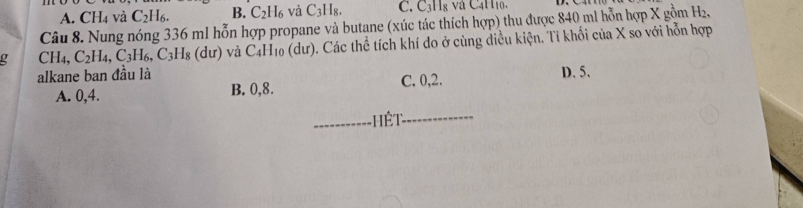 A. CH4 và C_2H_6.
B. C_2H_6 và C_3H_8. C. C_3H_8 v C4H10,
Câu 8. Nung nóng 336 ml hỗn hợp propane và butane (xúc tác thích hợp) thu được 840 ml hỗn hợp X gồm H,
g CH_4, C_2H_4, C_3H_6, C_3H_8 Hg ( d ư) và C_4H 10 (dư), Các thể tích khí đo ở cùng điều kiện, Tỉ khối của X so với hỗn hợp
alkane ban đầu là D. 5.
A. 0, 4.
B. 0, 8.
C. 0, 2.
T