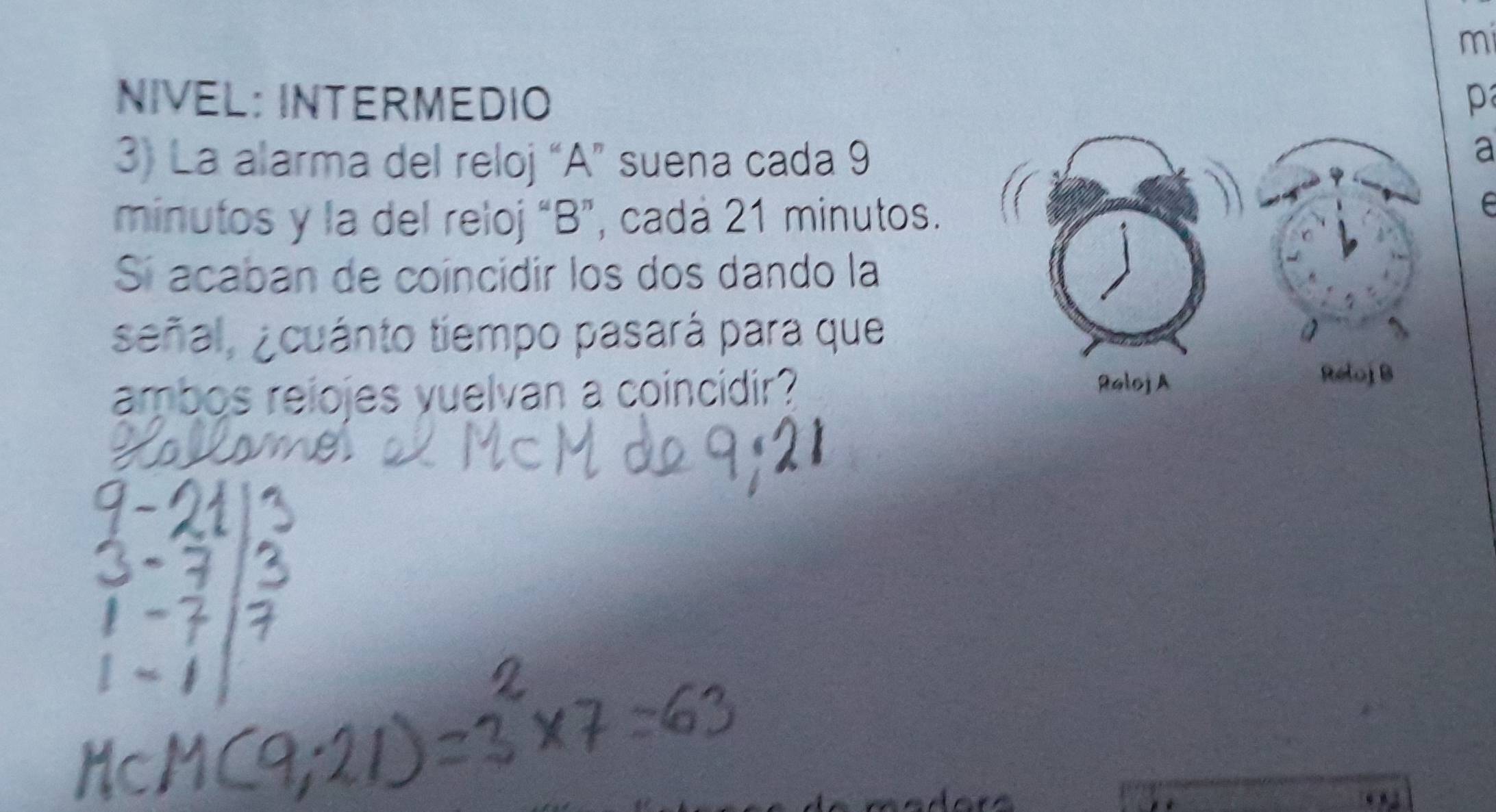 mi 
NIVEL: INTERMEDIO p 
3) La alarma del reloj “A” suena cada 9
a
minutos y la del reloj “B”, cadá 21 minutos. 
e 
Sí acaban de coíncidir los dos dando la 
señal, ¿cuánto tiempo pasará para que 
ambos reiojes vuelvan a coincidir?