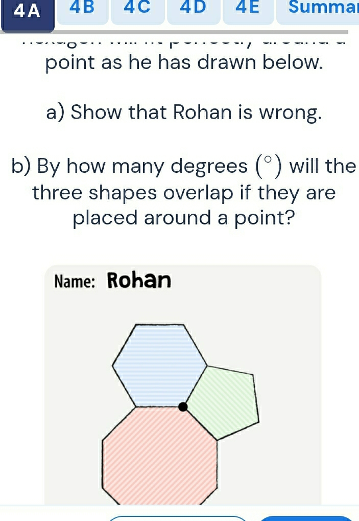 A 4B 4C 4D 4E Summai 
point as he has drawn below. 
a) Show that Rohan is wrong. 
b) By how many degrees (^circ ) will the 
three shapes overlap if they are 
placed around a point? 
Name: Rohan