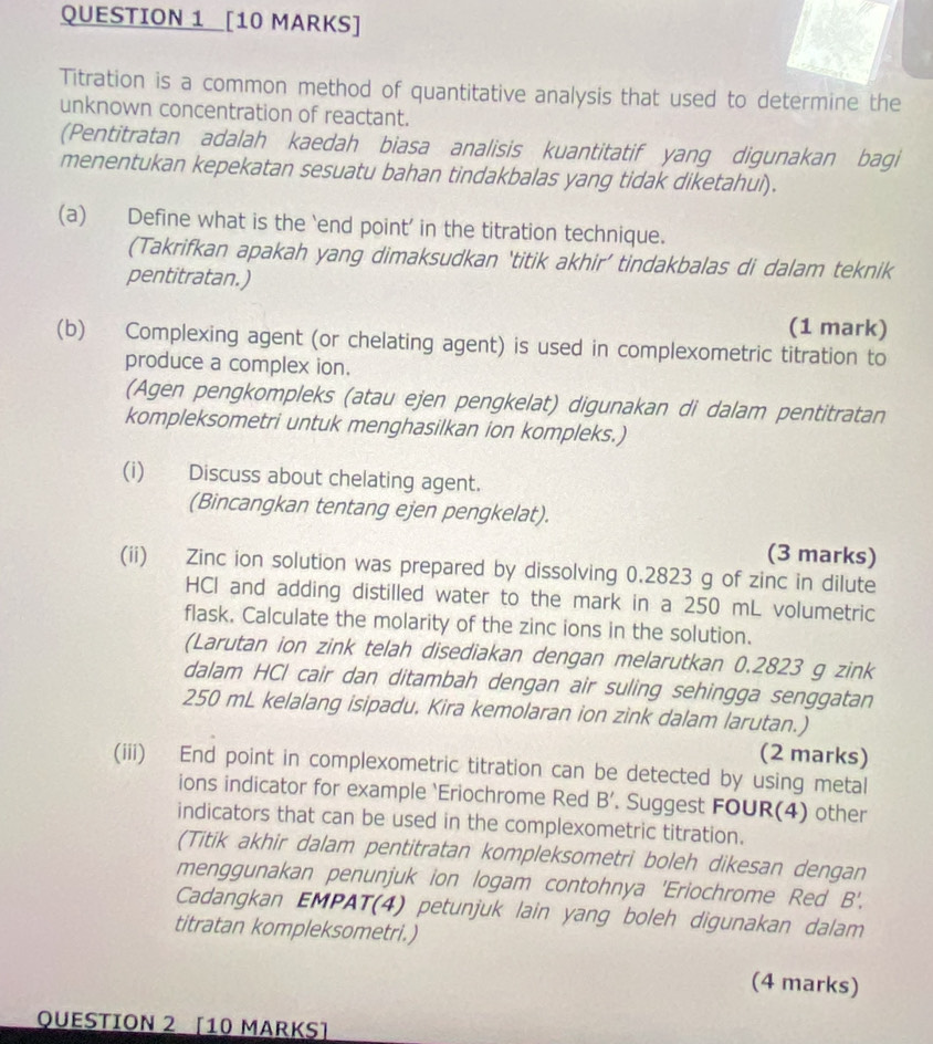 Titration is a common method of quantitative analysis that used to determine the
unknown concentration of reactant.
(Pentitratan adalah kaedah biasa analisis kuantitatif yang digunakan bagi
menentukan kepekatan sesuatu bahan tindakbalas yang tidak diketahuì).
(a) Define what is the ‘end point’ in the titration technique.
(Takrifkan apakah yang dimaksudkan ‘titik akhir’ tindakbalas di dalam teknik
pentitratan.)
(1 mark)
(b) Complexing agent (or chelating agent) is used in complexometric titration to
produce a complex ion.
(Agen pengkompleks (atau ejen pengkelat) digunakan di dalam pentitratan
kompleksometri untuk menghasilkan ion kompleks.)
(i) Discuss about chelating agent.
(Bincangkan tentang ejen pengkelat).
(3 marks)
(ii) Zinc ion solution was prepared by dissolving 0.2823 g of zinc in dilute
HCI and adding distilled water to the mark in a 250 mL volumetric
flask. Calculate the molarity of the zinc ions in the solution.
(Larutan ion zink telah disediakan dengan melarutkan 0.2823 g zink
dalam HCl cair dan ditambah dengan air suling sehingga senggatan
250 mL kelalang isipadu, Kira kemolaran ion zink dalam larutan.)
(2 marks)
(iii) End point in complexometric titration can be detected by using metal
ions indicator for example `Eriochrome Red B'. Suggest FOUR(4) other
indicators that can be used in the complexometric titration.
(Titik akhir dalam pentitratan kompleksometri boleh dikesan dengan
menggunakan penunjuk ion logam contohnya 'Eriochrome Red B'.
Cadangkan EMPAT(4) petunjuk lain yang boleh digunakan dalam
titratan kompleksometri.)
(4 marks)
QUESTION 2 [10 MARKS]