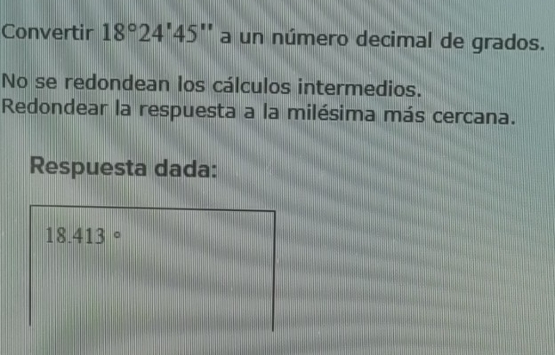 Convertir 18°24'45'' a un número decimal de grados. 
No se redondean los cálculos intermedios. 
Redondear la respuesta a la milésima más cercana. 
Respuesta dada:
18.413°