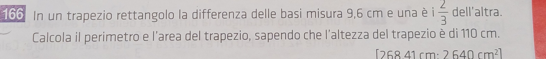 166 In un trapezio rettangolo la differenza delle basi misura 9,6 cm e una è i 2/3  dell'altra. 
Calcola il perimetro e l’area del trapezio, sapendo che l’altezza del trapezio è di 110 cm. 
D 6841cn n. 2640cm^2]