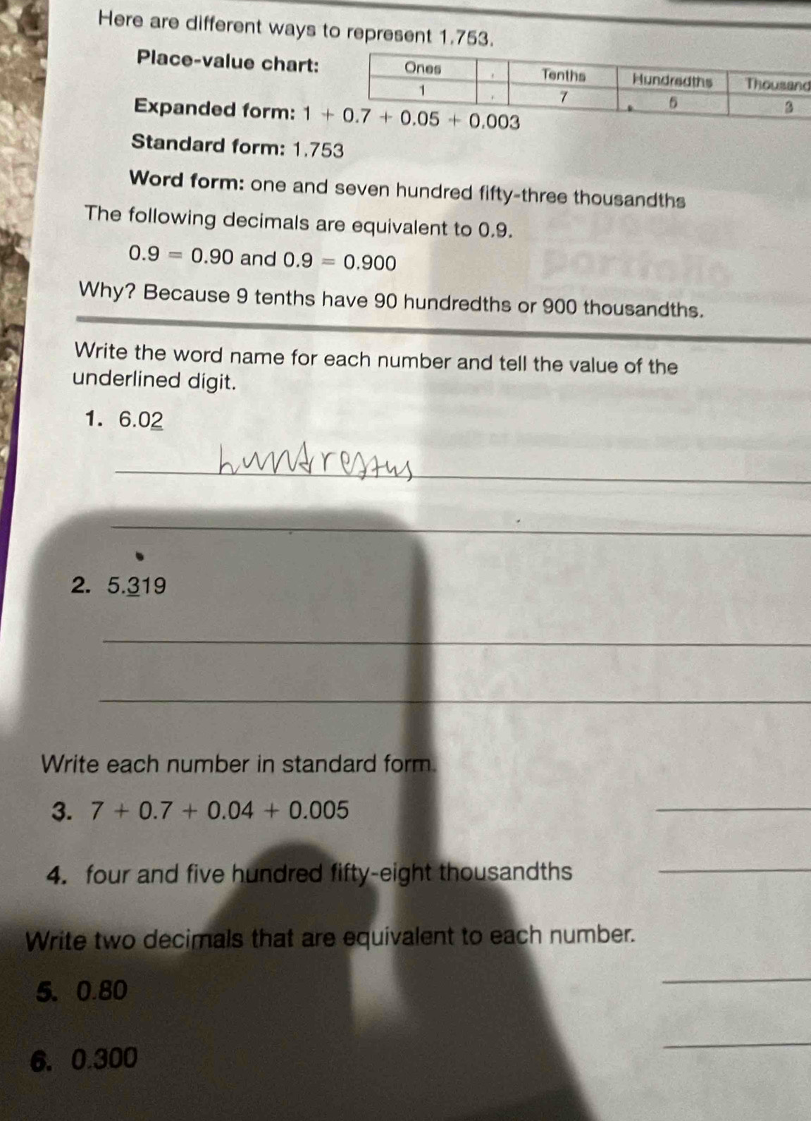 Here are different ways to represent 1.753.
Place-value chart:d
Expanded form: 
Standard form: 1.753
Word form: one and seven hundred fifty-three thousandths
The following decimals are equivalent to 0.9.
0.9=0.90 and 0.9=0.900
Why? Because 9 tenths have 90 hundredths or 900 thousandths.
Write the word name for each number and tell the value of the
underlined digit.
1. 6.02
_
_
2. 5.319
_
_
Write each number in standard form.
3. 7+0.7+0.04+0.005
_
4. four and five hundred fifty-eight thousandths_
Write two decimals that are equivalent to each number.
5、 0.80
_
6.0.300
_