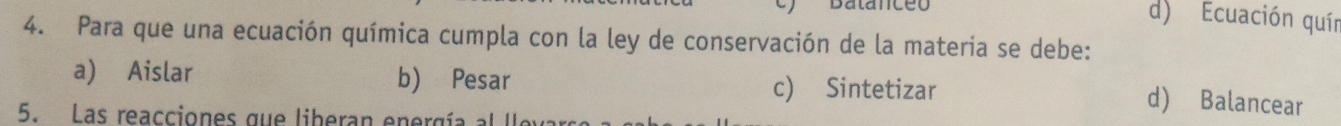 Batanceo d) Ecuación quín
4. Para que una ecuación química cumpla con la ley de conservación de la materia se debe:
a) Aislar b) Pesar c) Sintetizar
5. Las reacciones que liberan energía :
d) Balancear