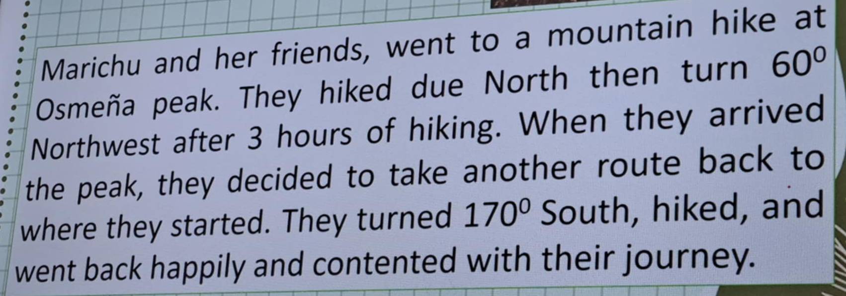 Marichu and her friends, went to a mountain hike at 
Osmeña peak. They hiked due North then turn 60°
Northwest after 3 hours of hiking. When they arrived 
the peak, they decided to take another route back to 
where they started. They turned 170° South, hiked, and 
went back happily and contented with their journey.