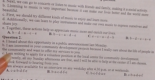 Next, we can go to concerts or listen to music with friends and family, making it a social activity.
beautiful.
b. Listening to music is very important because it can make our lives better and the world more
c. First, we should try different kinds of music to enjoy and learn more.
d. Additionally, we can learn to play instruments and make our own music to express ourselves and
share joy.
e. Together, these actions help us appreciate music more and enrich our lives.
A. b-d-a-c-e B.
Question 2. b-c-a-d-c C. c-c-a-d-b D. b-d-c-a-c
a. I heard about this opportunity in a public announcement last Monday.
b. I am interested in your community development projects because I really care about the life of people in
the community and want to offer my services to you.
e. Iam writing to apply for a volunteer position at the local center for community development.
rently, all my Sunday afternoons are free, and I will be able to help at the center if I am chosen.
ook forward to hearing from you.
am always available for an interview on any weekday after 4.30 p.m. or at weekends.
A. c-a-b-d-f-e B. b-a-c-d-f-c C. b· c-f-d· a-e D. c-b-a-d-e-f