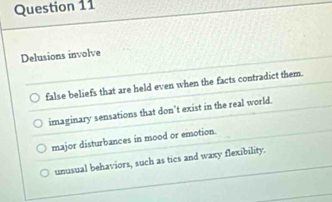 Delusions involve
false beliefs that are held even when the facts contradict them.
imaginary sensations that don’t exist in the real world.
major disturbances in mood or emotion.
unusual behaviors, such as tics and waxy flexibility.