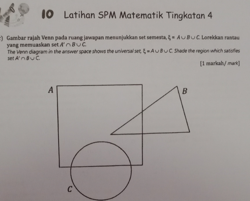 #0 Latihan SPM Matematik Tingkatan 4 
) Gambar rajah Venn pada ruang jawapan menunjukkan set semesta, xi =A∪ B∪ C Lorekkan rantau 
yang memuaskan set A'∩ B∪ C. 
The Venn diagram in the answer space shows the universal set, xi =A∪ B∪ C. Shade the region which satisfies 
set A'∩ B∪ C. 
[1 markah/ mark]