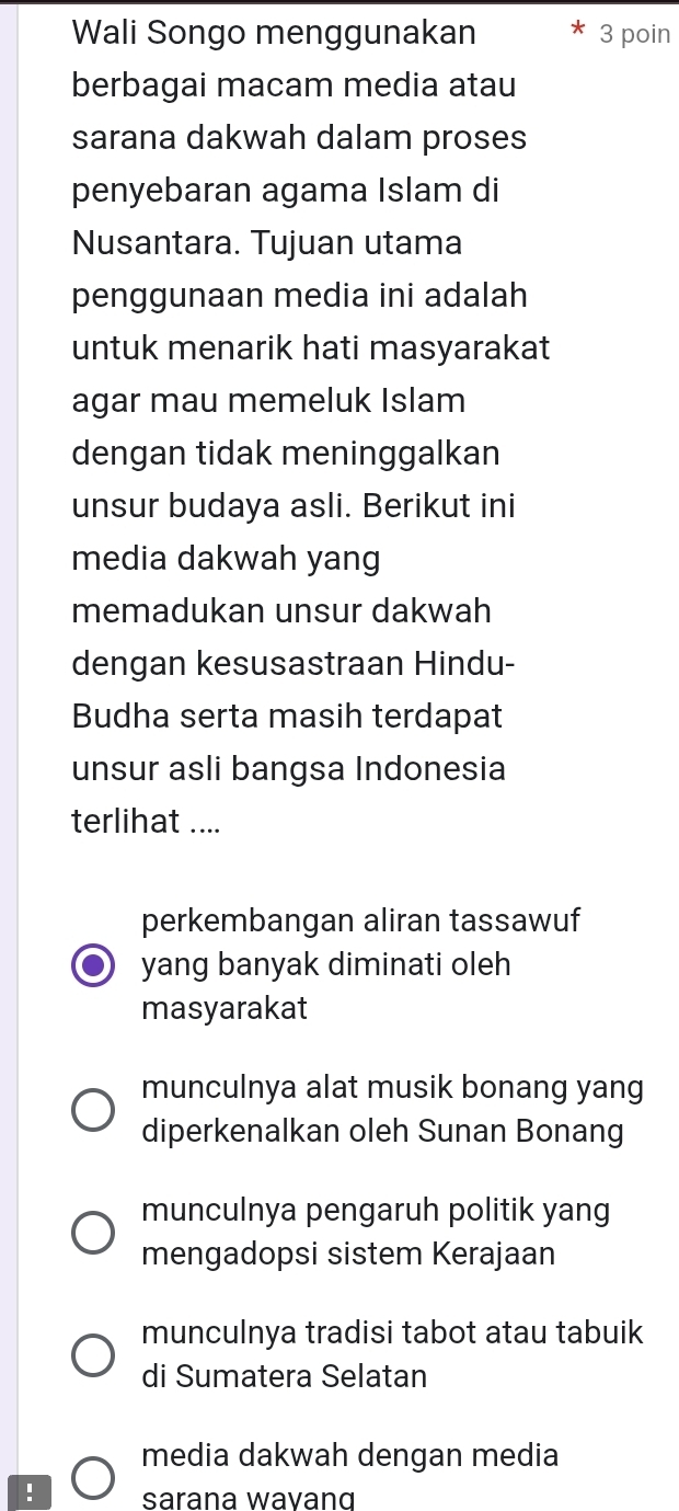 Wali Songo menggunakan 3 poin
berbagai macam media atau
sarana dakwah dalam proses
penyebaran agama Islam di
Nusantara. Tujuan utama
penggunaan media ini adalah
untuk menarik hati masyarakat
agar mau memeluk Islam
dengan tidak meninggalkan
unsur budaya asli. Berikut ini
media dakwah yang
memadukan unsur dakwah
dengan kesusastraan Hindu-
Budha serta masih terdapat
unsur asli bangsa Indonesia
terlihat ....
perkembangan aliran tassawuf
yang banyak diminati oleh
masyarakat
munculnya alat musik bonang yang
diperkenalkan oleh Sunan Bonang
munculnya pengaruh politik yang
mengadopsi sistem Kerajaan
munculnya tradisi tabot atau tabuik
di Sumatera Selatan
media dakwah dengan media
! sarana wavanɑ