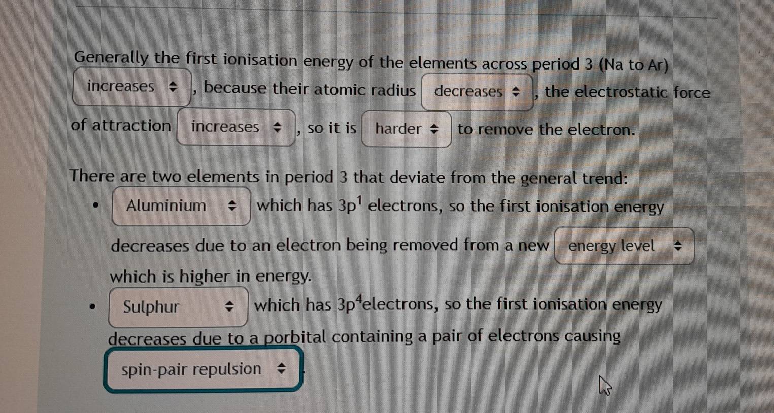 Generally the first ionisation energy of the elements across period 3 (Na to Ar) 
increases , because their atomic radius decreases ‡ , the electrostatic force 
of attraction increases , so it is harder $ to remove the electron. 
There are two elements in period 3 that deviate from the general trend: 
Aluminium which has 3p^1 electrons, so the first ionisation energy 
decreases due to an electron being removed from a new energó level 
which is higher in energy. 
Sulphur which has 3p^4 electrons, so the first ionisation energy 
decreases due to a porbital containing a pair of electrons causing 
spin-pair repulsion