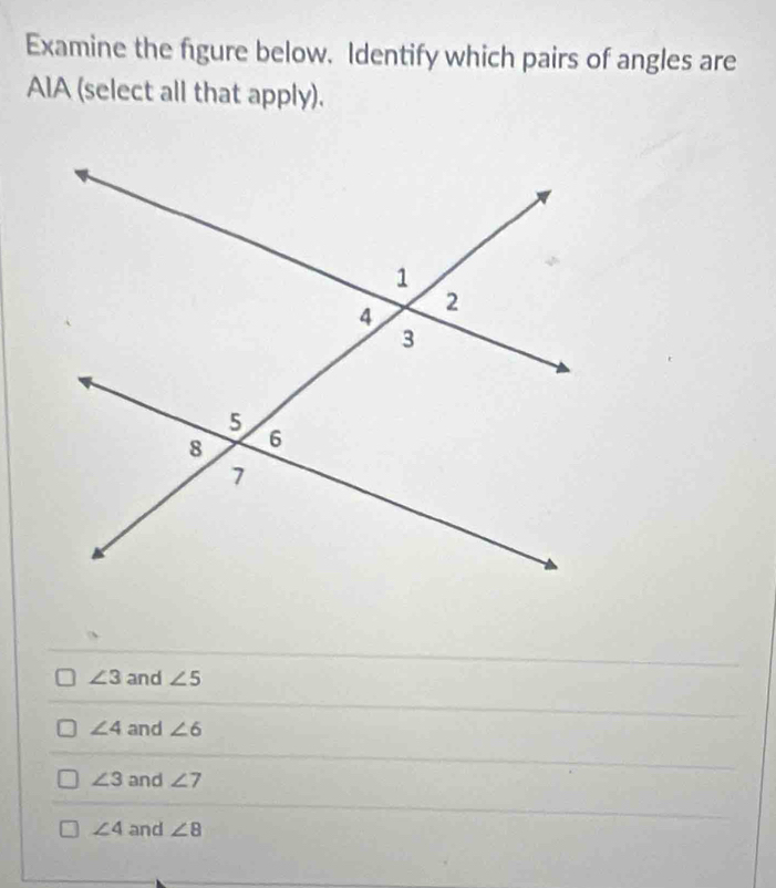 Examine the figure below. Identify which pairs of angles are
AIA (select all that apply).
∠ 3 and ∠ 5
∠ 4 and ∠ 6
∠ 3 and ∠ 7
∠ 4 and ∠ 8