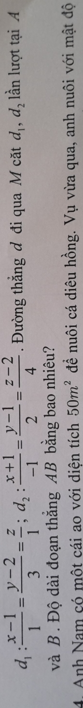 d_1: (x-1)/1 = (y-2)/3 = z/1 ; d_2: (x+1)/-1 = (y-1)/2 = (z-2)/4 . Đường thẳng đ đi qua M căt d_1, d_2 lần lượt tại A
và B. Độ dài đoạn thắng AB bằng bao nhiêu?
4. Anh Nam có một cái ao với diện tích 50m^2 để nuôi cá diêu hồng. Vụ vừa qua, anh nuôi với mật độ