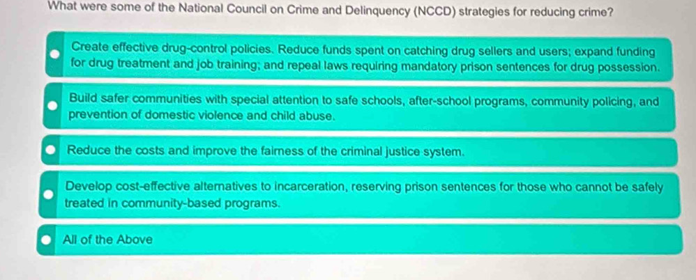 What were some of the National Council on Crime and Delinquency (NCCD) strategies for reducing crime?
Create effective drug-control policies. Reduce funds spent on catching drug sellers and users; expand funding
for drug treatment and job training; and repeal laws requiring mandatory prison sentences for drug possession.
Build safer communities with special attention to safe schools, after-school programs, community policing, and
prevention of domestic violence and child abuse.
Reduce the costs and improve the faimess of the criminal justice system.
Develop cost-effective alternatives to incarceration, reserving prison sentences for those who cannot be safely
treated in community-based programs.
All of the Above