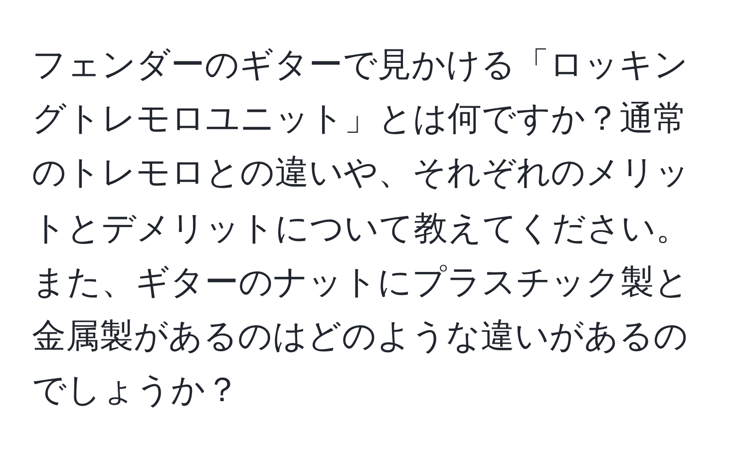 フェンダーのギターで見かける「ロッキングトレモロユニット」とは何ですか？通常のトレモロとの違いや、それぞれのメリットとデメリットについて教えてください。また、ギターのナットにプラスチック製と金属製があるのはどのような違いがあるのでしょうか？