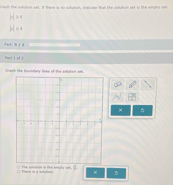 Graph the solution set. If there is no solution, indicate that the solution set is the empty set.
|x|≥ 4
|y|≥ 4
Part: 0 / 2 
Part 1 of 2 
Graph the boundary lines of the solution set. 
× 
The solution is the empty set, () . 
There is a solution. ×