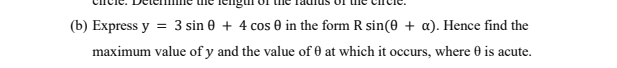 circle. Detere the fengu of the fadius of the circle. 
(b) Express y=3sin θ +4cos θ in the form Rsin (θ +alpha ). Hence find the 
maximum value of y and the value ofθ at which it occurs, where θ is acute.