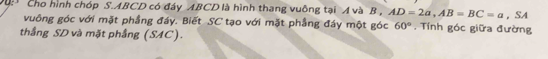 Cho hình chóp S. ABCD có đáy ABCD là hình thang vuông tại A và B , AD=2a, AB=BC=a ，SA 
vuông góc với mặt phẳng đáy. Biết SC tạo với mặt phẳng đáy một góc 60°. Tính góc giữa đường 
thẳng SD và mặt phẳng (SAC).