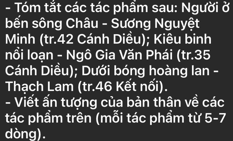 Tóm tắt các tác phẩm sau: Người ở 
bến sông Châu - Sương Nguyệt 
Minh (tr. 42 Cánh Diều); Kiêu binh 
nổi loạn - Ngô Gia Văn Phái (tr. 35
Cánh Diều); Dưới bóng hoàng lan - 
Thạch Lam (tr. 46 Kết nối). 
- Viết ấn tượng của bản thân về các 
tác phẩm trên (mỗi tác phẩm từ 5 - 7
dòng).