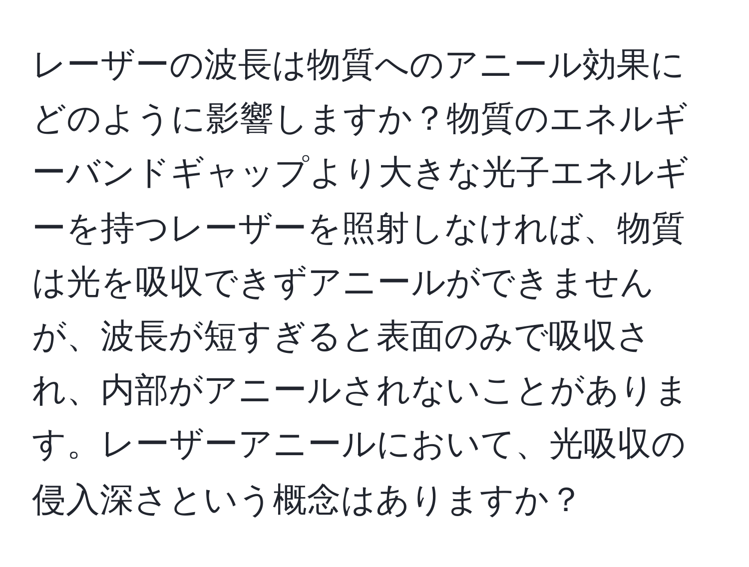 レーザーの波長は物質へのアニール効果にどのように影響しますか？物質のエネルギーバンドギャップより大きな光子エネルギーを持つレーザーを照射しなければ、物質は光を吸収できずアニールができませんが、波長が短すぎると表面のみで吸収され、内部がアニールされないことがあります。レーザーアニールにおいて、光吸収の侵入深さという概念はありますか？