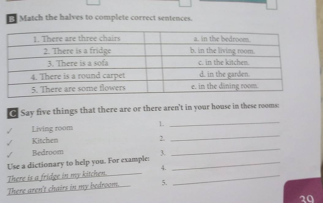 Match the halves to complete correct sentences. 
C Say five things that there are or there aren’t in your house in these rooms: 
1. 
Living room 
_ 
Kitchen 2. 
_ 
Bedroom 3. 
_ 
Use a dictionary to help you. For example:_ 
4. 
There is a fridge in my kitchen.__ 
_ 
There aren't chairs in my bedroom. 
5. 
20