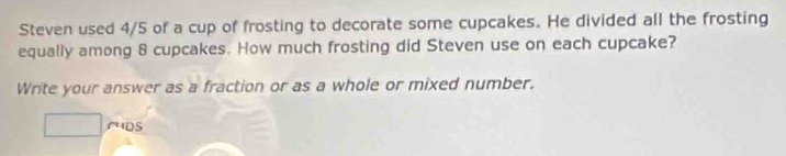 Steven used 4/5 of a cup of frosting to decorate some cupcakes. He divided all the frosting 
equally among 8 cupcakes. How much frosting did Steven use on each cupcake? 
Write your answer as a fraction or as a whole or mixed number. 
ruDs