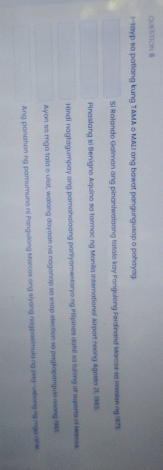 -tayp sa patlang kung TAMA o MALI ang bawat pangungusap o pahayag.
Si Rolando Galman ang pinaniwalaang tatalo kay Pangulong Ferdinand Marces sa Halalan ng 1973.
Pinaslang si Benigno Aquino sa tarmac ng Manila International Airport neong Agesto 21, 1983.
Hindi nagtagumpay ang pamahalaang parliyamentaryo ng Pilipinas dahil sa tulong at suporta ni Marcos.
Ayon sa mga tala o ulat, walang dayaan na naganap sa snap election sa pagkapangule neong 1981.
Ang panahon ng pamumuno ni Pangulong Marcos ang siyang nagpasimula ng pag-usbong ng mga OFW.