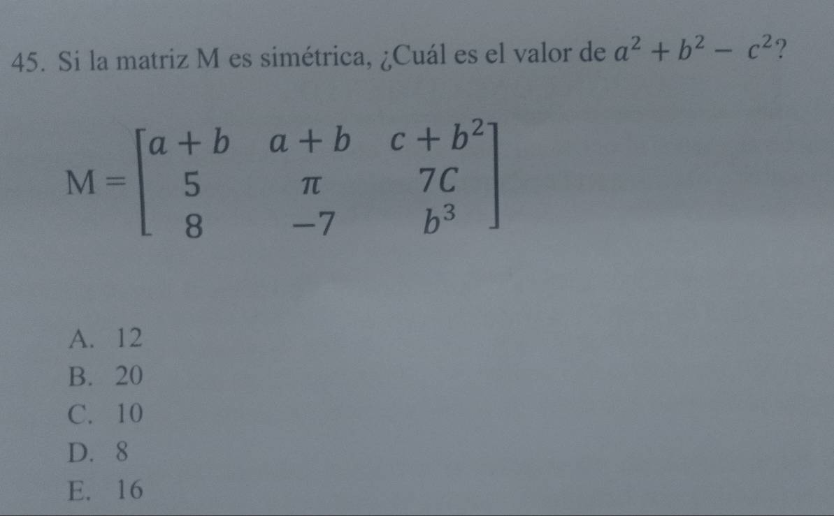 Si la matriz M es simétrica, ¿Cuál es el valor de a^2+b^2-c^2 ?
M=beginbmatrix a+b&a+b&c+b^2 5&π &7C 8&-7&b^3endbmatrix
A. 12
B. 20
C. 10
D. 8
E. 16