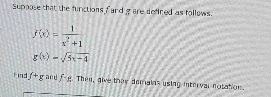 Suppose that the functions fand g are defined as follows.
f(x)= 1/x^2+1 
g(x)=sqrt(5x-4)
Find f+g and f· g. Then, give their domains using interval notation.