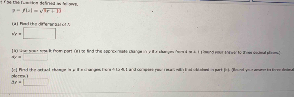 be the function defined as follows.
y=f(x)=sqrt(9x+10)
(a) Find the differential of f.
dy=□
(b) Use your result from part (a) to find the approximate change in y if x changes from 4 to 4.1 (Round your answer to three decimal places.).
dy=□
(c) Find the actual change in y if x changes from 4 to 4.1 and compare your result with that obtained in part (b). (Round your answer to three decma 
places.)
△ y=□