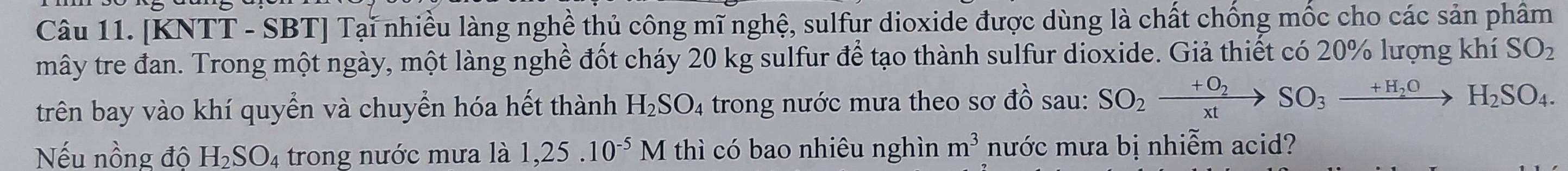 [KNTT - SBT] Tại nhiều làng nghề thủ công mĩ nghệ, sulfur dioxide được dùng là chất chống mốc cho các sản phầm 
mây tre đan. Trong một ngày, một làng nghề đốt cháy 20 kg sulfur để tạo thành sulfur dioxide. Giả thiết có 20% lượng khí SO_2
trên bay vào khí quyển và chuyển hóa hết thành H_2SO_4 trong nước mưa theo sơ đồ sau: SO_2xrightarrow +O_2SO_3xrightarrow +H_2OH_2SO_4. 
Nếu nồng độ H_2SO_4 trong nước mưa là 1, 25.10^(-5)M thì có bao nhiêu nghìn m^3 nước mưa bị nhiễm acid?