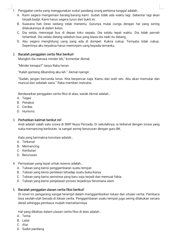 Penggalan cerita yang menggunakan sudut pandang orang pertama tunggal adalah...
A. Kami segera mengemasi barang-barang kami. Sudah tidak ada waktu lagi. Sebentar lagi akan
terjadi badai. Kami harus segera turun dari bukit ini.
B, Suasana hati Dewi sedang tidak menentu. Gurunya mulai curiga dengan hal yang sering
dilakukannya di dalam kelas.
C. Dia selalu mencegat bus di depan toko sepatu. Dia selalu tepat waktu. Dia tidak pernah
terlambat. Dia selalu datang sebelum bus yang biasa dia naiki itu datang.
D. Aku segera menghitung uang yang ada di dompet. Kukira cukup. Ternyata tidak cukup.
Sepertinya aku terpaksa harus meminjam uang kepada temanku.
2. Bacalah penggalan cerita fiksi berikut!
Mungkin dia merasa minder lah," komentar Akmal.
“Minder kenapa?” tanya Raka heran.
“Kalah ganteng dibanding aku lah.” Akmal nyengir.
“Sudah, jangan bercanda terus. Kita berpencar saja. Kamu dari arah sini. Aku akan memutar dan
muncul dari sebelah sana." Raka memberi instruksi.
Berdasarkan penggalan cerita fiksi di atas, watak Akmal adalah...
A. Tegas
B. Penakut
C. Cerdas
D. Humoris
3. Perhatikan kalimat berikut ini!
Andi adalah salah satu siswa di SMP Nusa Persada. Di sekolahnya, ia terkenal dengan siswa yang
suka memancing keributan. Ia sangat sering berurusan dengan guru BK.
Kata yang bermakna konotasi adalah...
A. Terkenal
B. Memancing
C. Keributan
D. Berurusan
4. Pernyataan yang tepat untuk resensi adalah...
A. Tulisan yang berisi penggambaran suatu tempat
B. Tulisan yang berisi penilaian tehadap suatu buku/karya
C. Tulisan yang berisi peristiwa yang baru saja terjadi dan memuat fakta
D. Tulisan yang berisi penjelasan proses terjadinya fenomena alam
5. Bacalah penggalan ulasan cerita fiksi berikut!
Di novel ini, pengarang sangat terampil dalam menggambarkan lokasi dan situasi cerita. Pembaca
bisa seolah-olah berada di lokasi cerita. Penggambaran suatu tempat juga sering dilakukan secara
detail sehingga pembaca mudah memahaminya.
Hal yang dibahas dalam ulasan cerita fiksi di atas adalah...
A. Tema
B. Latar
C. Alur
D. Sudut pandang